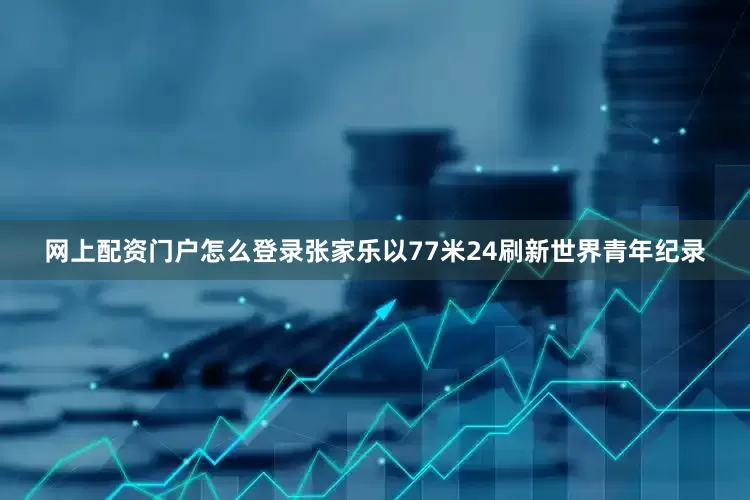 网上配资门户怎么登录张家乐以77米24刷新世界青年纪录