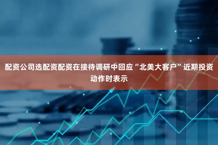 配资公司选配资配资在接待调研中回应“北美大客户”近期投资动作时表示