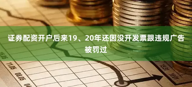 证券配资开户后来19、20年还因没开发票跟违规广告被罚过