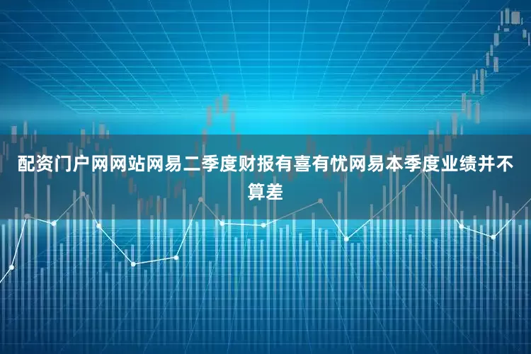 配资门户网网站网易二季度财报有喜有忧网易本季度业绩并不算差