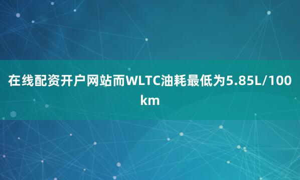 在线配资开户网站而WLTC油耗最低为5.85L/100km