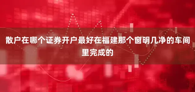 散户在哪个证券开户最好在福建那个窗明几净的车间里完成的